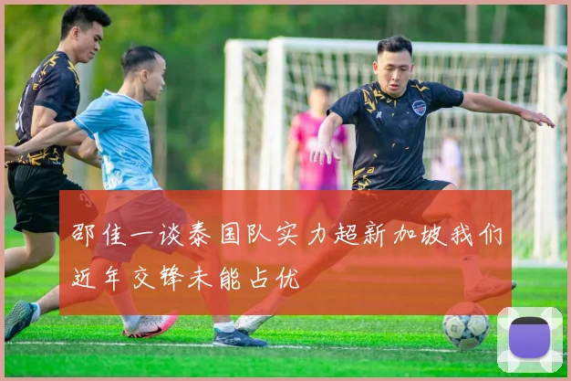邵佳一谈泰国队实力超新加坡我们近年交锋未能占优