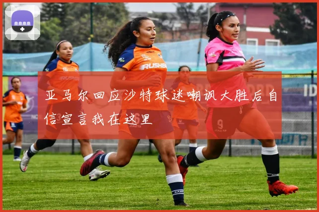 亚马尔回应沙特球迷嘲讽大胜后自信宣言我在这里