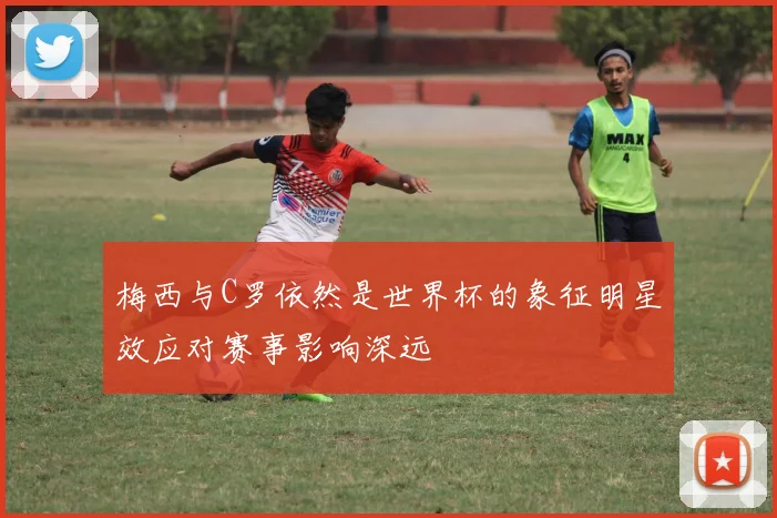 梅西与C罗依然是世界杯的象征明星效应对赛事影响深远