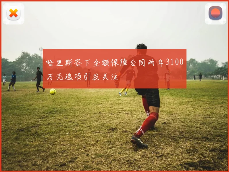 哈里斯签下全额保障合同两年3100万无选项引发关注